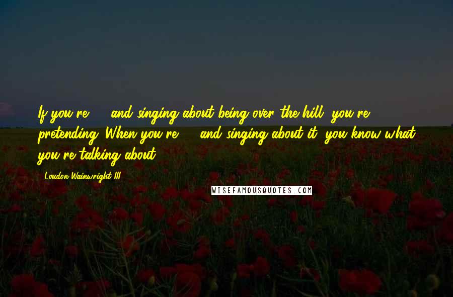 Loudon Wainwright III Quotes: If you're 28 and singing about being over the hill, you're pretending. When you're 67 and singing about it, you know what you're talking about.