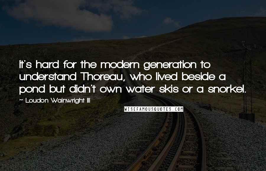 Loudon Wainwright III Quotes: It's hard for the modern generation to understand Thoreau, who lived beside a pond but didn't own water skis or a snorkel.