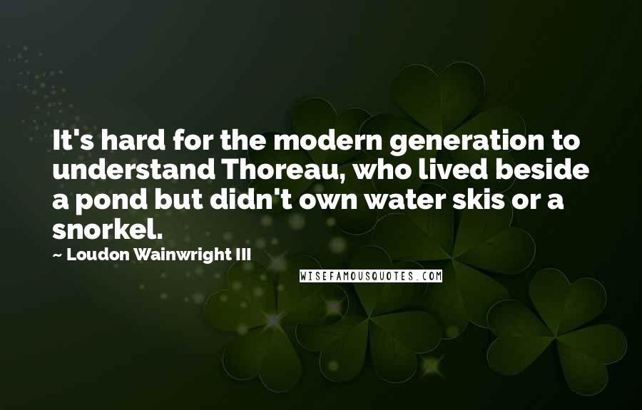 Loudon Wainwright III Quotes: It's hard for the modern generation to understand Thoreau, who lived beside a pond but didn't own water skis or a snorkel.
