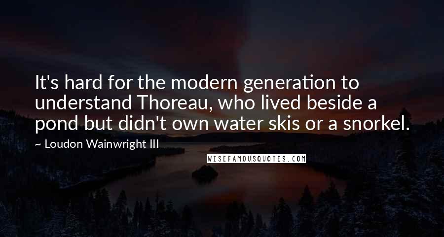 Loudon Wainwright III Quotes: It's hard for the modern generation to understand Thoreau, who lived beside a pond but didn't own water skis or a snorkel.