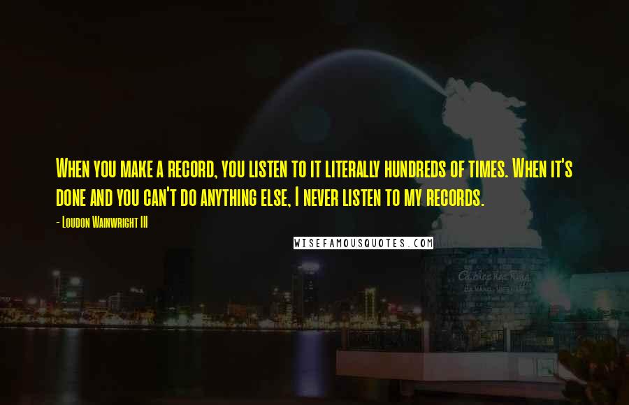 Loudon Wainwright III Quotes: When you make a record, you listen to it literally hundreds of times. When it's done and you can't do anything else, I never listen to my records.