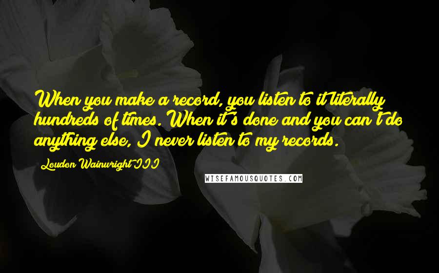 Loudon Wainwright III Quotes: When you make a record, you listen to it literally hundreds of times. When it's done and you can't do anything else, I never listen to my records.