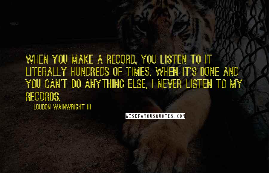 Loudon Wainwright III Quotes: When you make a record, you listen to it literally hundreds of times. When it's done and you can't do anything else, I never listen to my records.