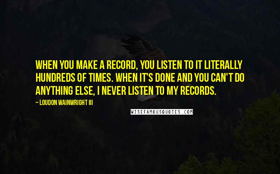 Loudon Wainwright III Quotes: When you make a record, you listen to it literally hundreds of times. When it's done and you can't do anything else, I never listen to my records.