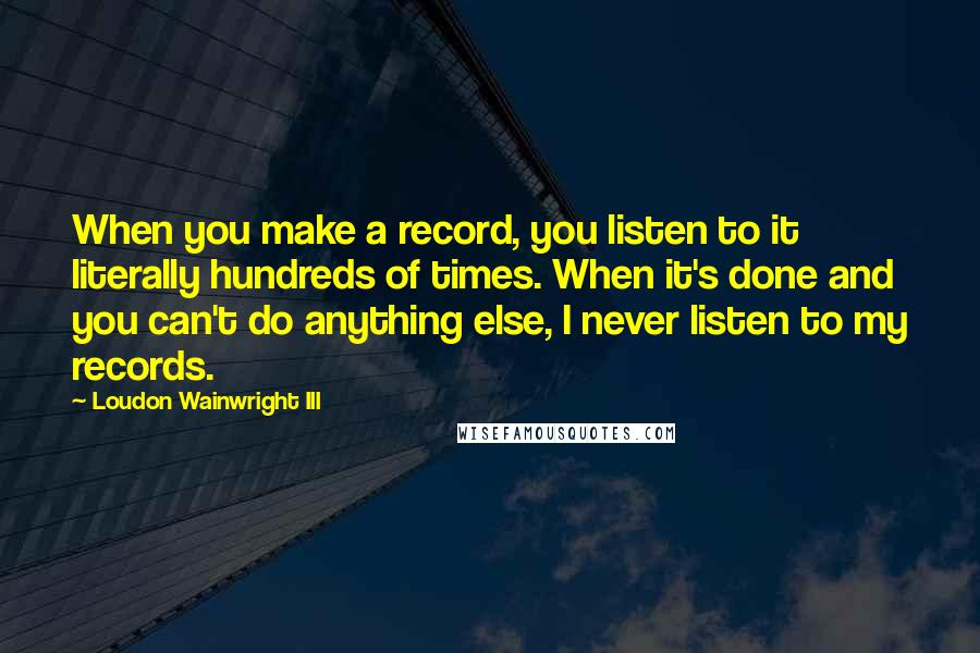 Loudon Wainwright III Quotes: When you make a record, you listen to it literally hundreds of times. When it's done and you can't do anything else, I never listen to my records.