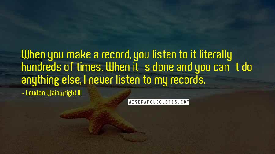 Loudon Wainwright III Quotes: When you make a record, you listen to it literally hundreds of times. When it's done and you can't do anything else, I never listen to my records.