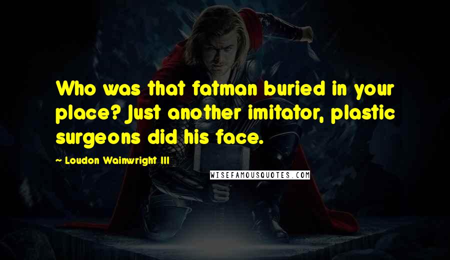 Loudon Wainwright III Quotes: Who was that fatman buried in your place? Just another imitator, plastic surgeons did his face.