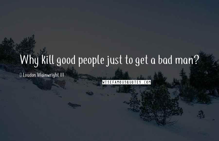 Loudon Wainwright III Quotes: Why kill good people just to get a bad man?