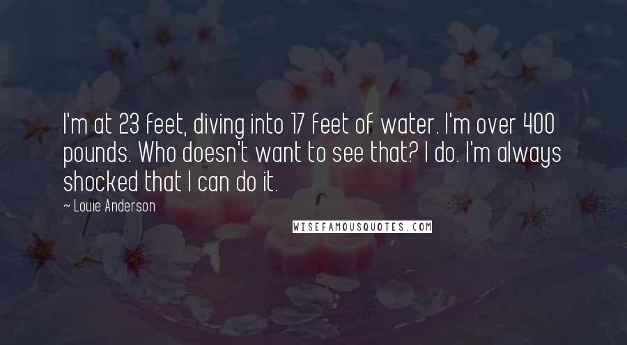 Louie Anderson Quotes: I'm at 23 feet, diving into 17 feet of water. I'm over 400 pounds. Who doesn't want to see that? I do. I'm always shocked that I can do it.