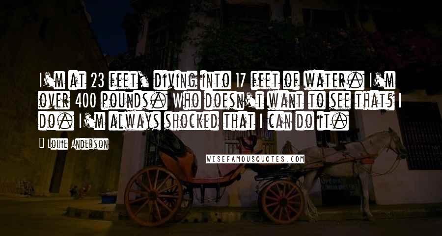 Louie Anderson Quotes: I'm at 23 feet, diving into 17 feet of water. I'm over 400 pounds. Who doesn't want to see that? I do. I'm always shocked that I can do it.