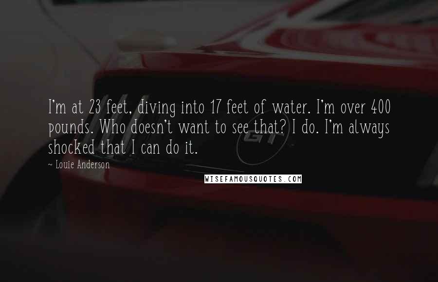 Louie Anderson Quotes: I'm at 23 feet, diving into 17 feet of water. I'm over 400 pounds. Who doesn't want to see that? I do. I'm always shocked that I can do it.