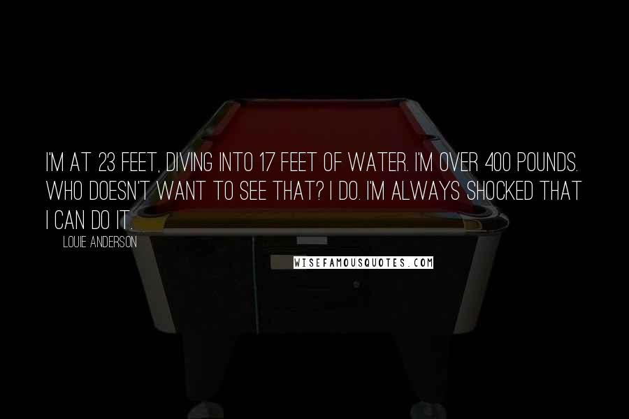 Louie Anderson Quotes: I'm at 23 feet, diving into 17 feet of water. I'm over 400 pounds. Who doesn't want to see that? I do. I'm always shocked that I can do it.