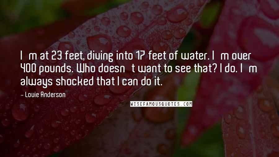 Louie Anderson Quotes: I'm at 23 feet, diving into 17 feet of water. I'm over 400 pounds. Who doesn't want to see that? I do. I'm always shocked that I can do it.