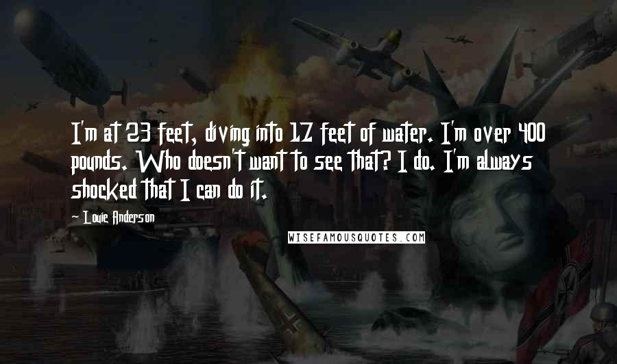 Louie Anderson Quotes: I'm at 23 feet, diving into 17 feet of water. I'm over 400 pounds. Who doesn't want to see that? I do. I'm always shocked that I can do it.