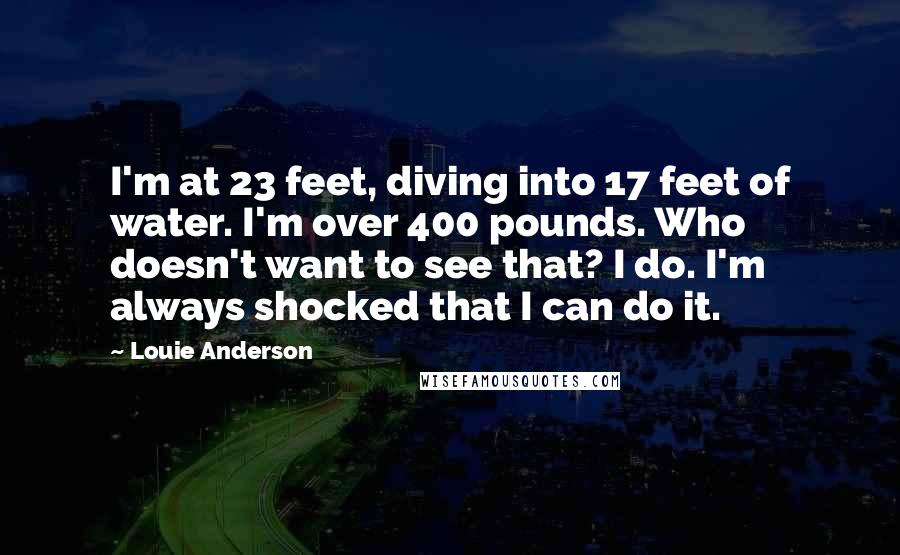 Louie Anderson Quotes: I'm at 23 feet, diving into 17 feet of water. I'm over 400 pounds. Who doesn't want to see that? I do. I'm always shocked that I can do it.
