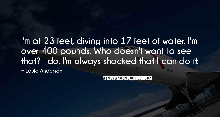 Louie Anderson Quotes: I'm at 23 feet, diving into 17 feet of water. I'm over 400 pounds. Who doesn't want to see that? I do. I'm always shocked that I can do it.