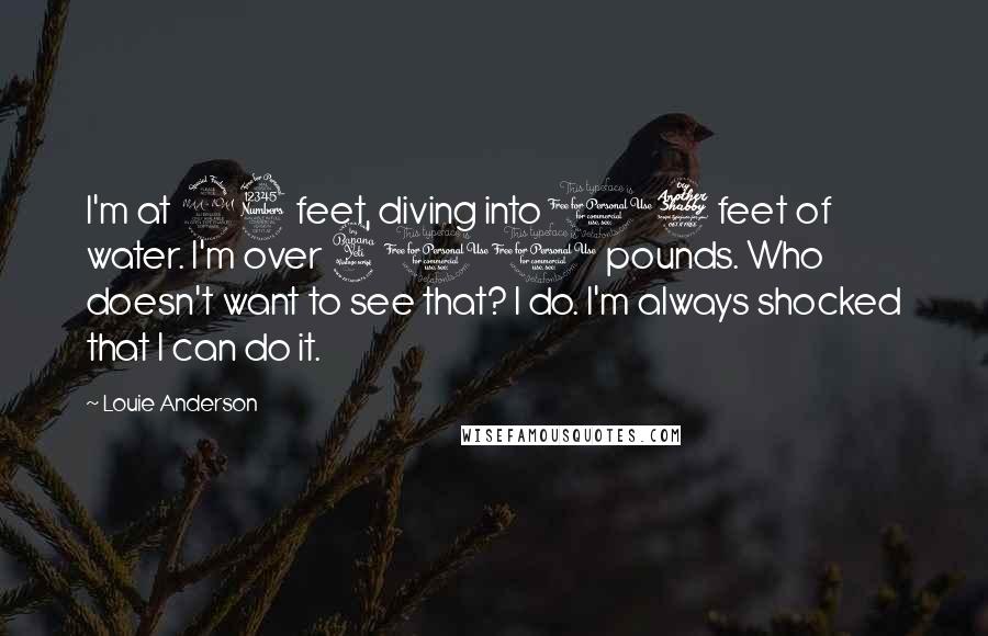 Louie Anderson Quotes: I'm at 23 feet, diving into 17 feet of water. I'm over 400 pounds. Who doesn't want to see that? I do. I'm always shocked that I can do it.