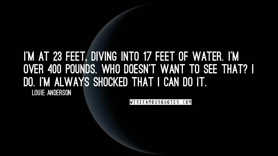 Louie Anderson Quotes: I'm at 23 feet, diving into 17 feet of water. I'm over 400 pounds. Who doesn't want to see that? I do. I'm always shocked that I can do it.