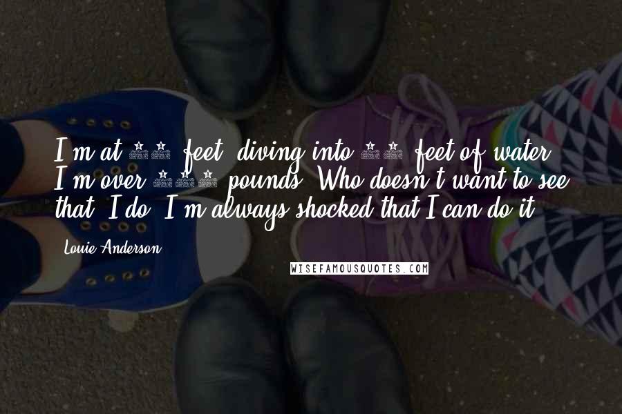 Louie Anderson Quotes: I'm at 23 feet, diving into 17 feet of water. I'm over 400 pounds. Who doesn't want to see that? I do. I'm always shocked that I can do it.