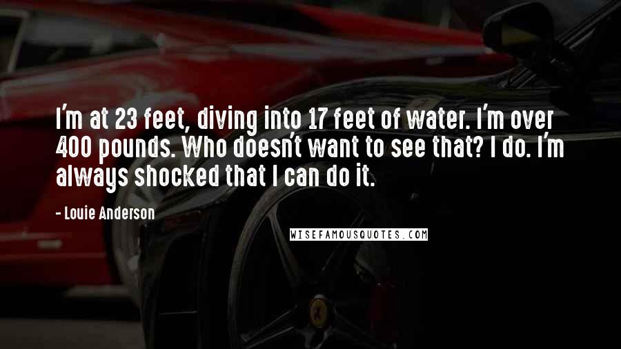 Louie Anderson Quotes: I'm at 23 feet, diving into 17 feet of water. I'm over 400 pounds. Who doesn't want to see that? I do. I'm always shocked that I can do it.