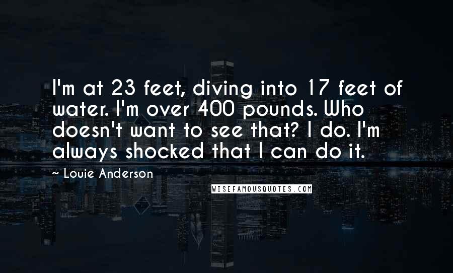 Louie Anderson Quotes: I'm at 23 feet, diving into 17 feet of water. I'm over 400 pounds. Who doesn't want to see that? I do. I'm always shocked that I can do it.