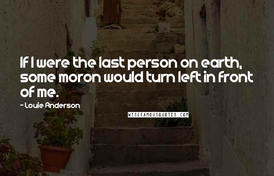 Louie Anderson Quotes: If I were the last person on earth, some moron would turn left in front of me.