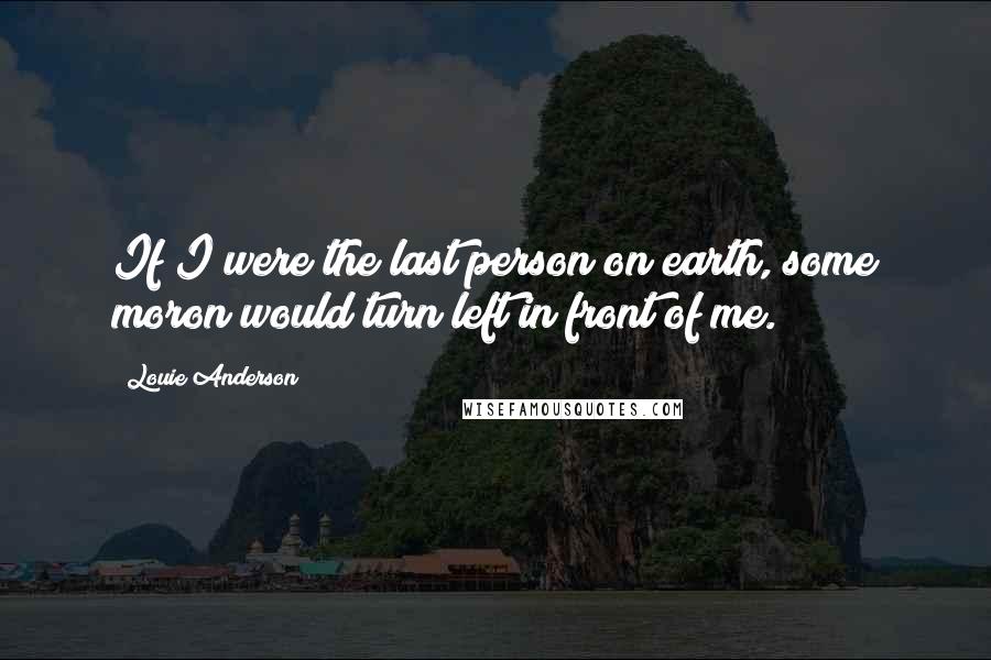 Louie Anderson Quotes: If I were the last person on earth, some moron would turn left in front of me.