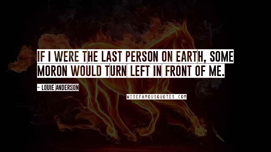 Louie Anderson Quotes: If I were the last person on earth, some moron would turn left in front of me.