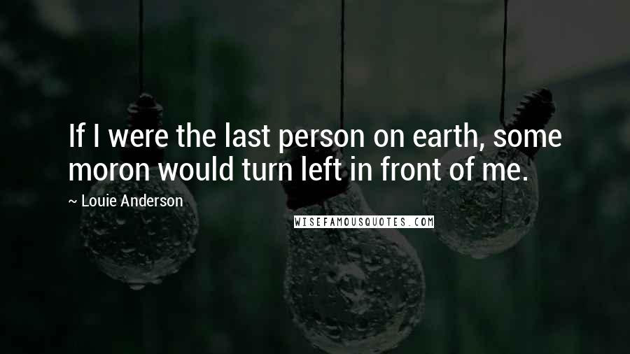 Louie Anderson Quotes: If I were the last person on earth, some moron would turn left in front of me.
