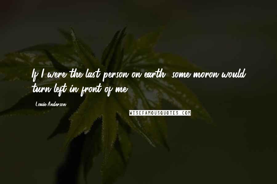 Louie Anderson Quotes: If I were the last person on earth, some moron would turn left in front of me.