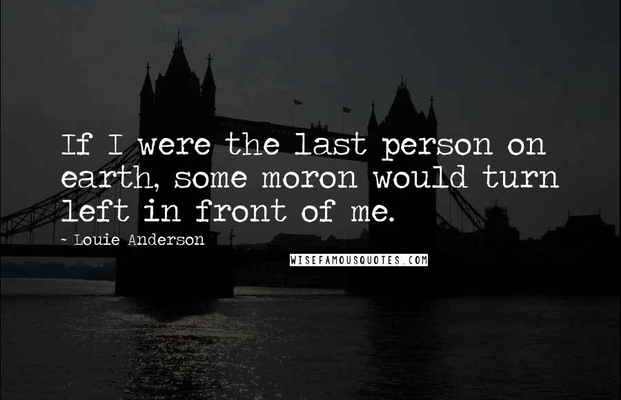 Louie Anderson Quotes: If I were the last person on earth, some moron would turn left in front of me.