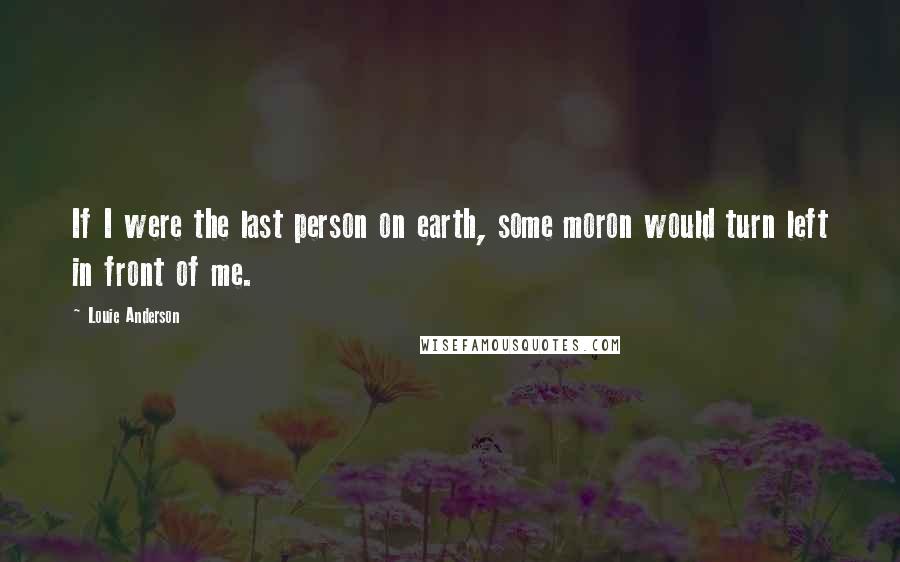 Louie Anderson Quotes: If I were the last person on earth, some moron would turn left in front of me.