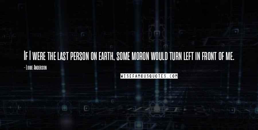 Louie Anderson Quotes: If I were the last person on earth, some moron would turn left in front of me.