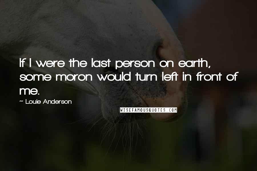 Louie Anderson Quotes: If I were the last person on earth, some moron would turn left in front of me.