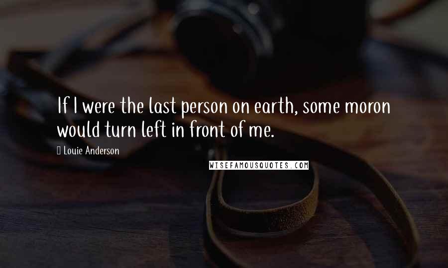 Louie Anderson Quotes: If I were the last person on earth, some moron would turn left in front of me.