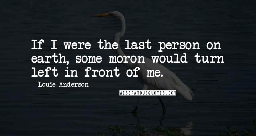 Louie Anderson Quotes: If I were the last person on earth, some moron would turn left in front of me.