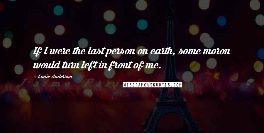 Louie Anderson Quotes: If I were the last person on earth, some moron would turn left in front of me.