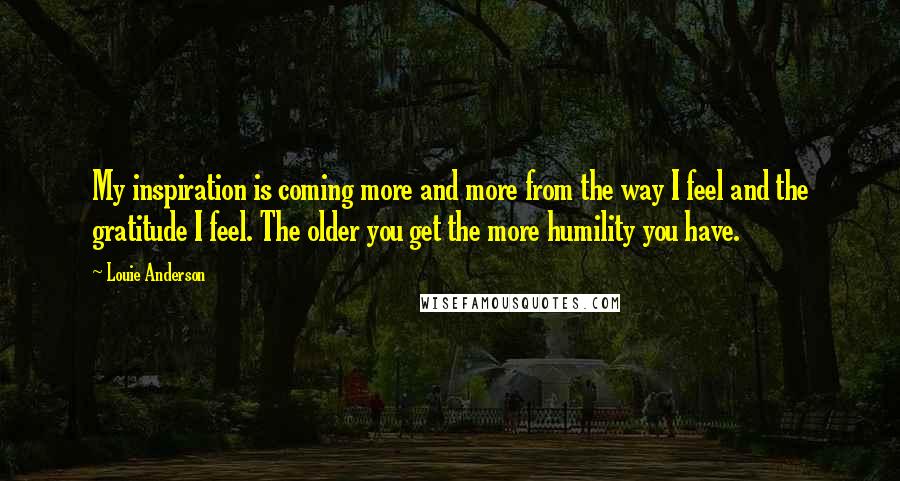 Louie Anderson Quotes: My inspiration is coming more and more from the way I feel and the gratitude I feel. The older you get the more humility you have.
