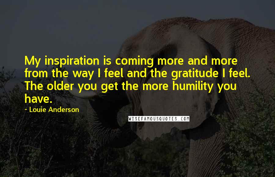 Louie Anderson Quotes: My inspiration is coming more and more from the way I feel and the gratitude I feel. The older you get the more humility you have.