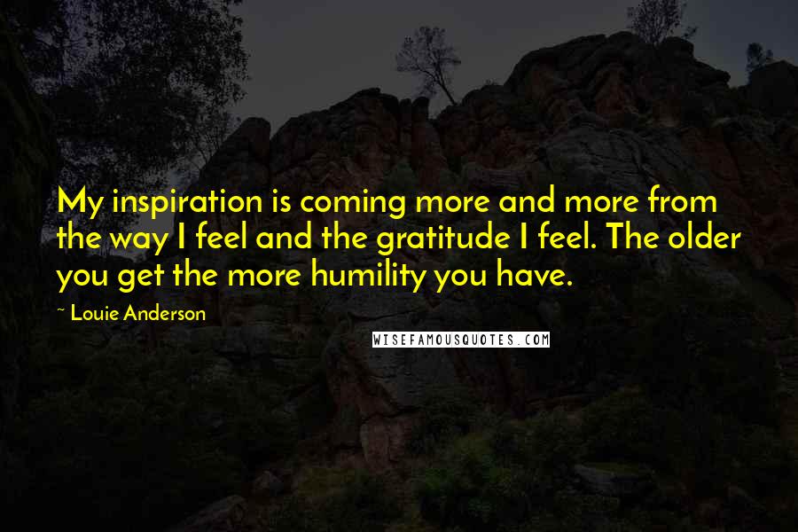 Louie Anderson Quotes: My inspiration is coming more and more from the way I feel and the gratitude I feel. The older you get the more humility you have.