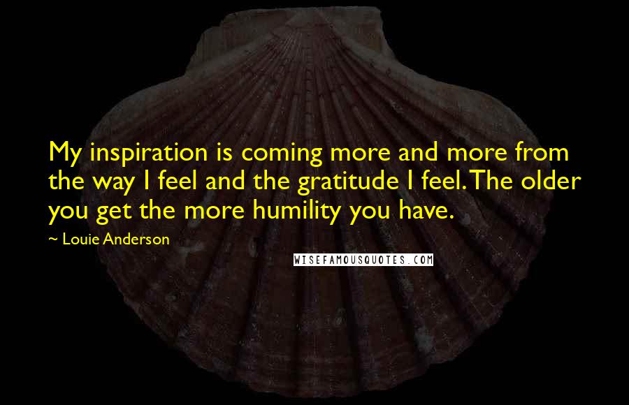 Louie Anderson Quotes: My inspiration is coming more and more from the way I feel and the gratitude I feel. The older you get the more humility you have.