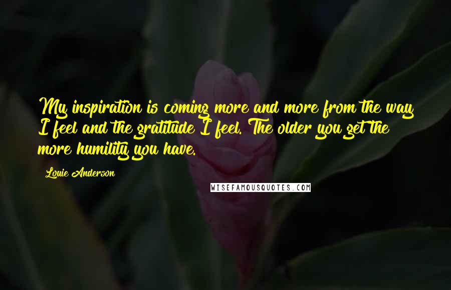 Louie Anderson Quotes: My inspiration is coming more and more from the way I feel and the gratitude I feel. The older you get the more humility you have.