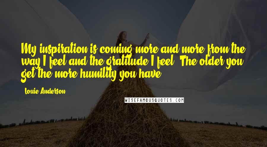 Louie Anderson Quotes: My inspiration is coming more and more from the way I feel and the gratitude I feel. The older you get the more humility you have.