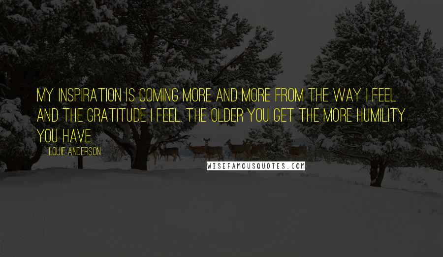 Louie Anderson Quotes: My inspiration is coming more and more from the way I feel and the gratitude I feel. The older you get the more humility you have.