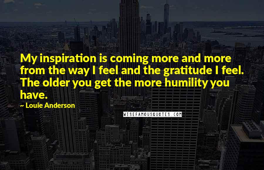 Louie Anderson Quotes: My inspiration is coming more and more from the way I feel and the gratitude I feel. The older you get the more humility you have.