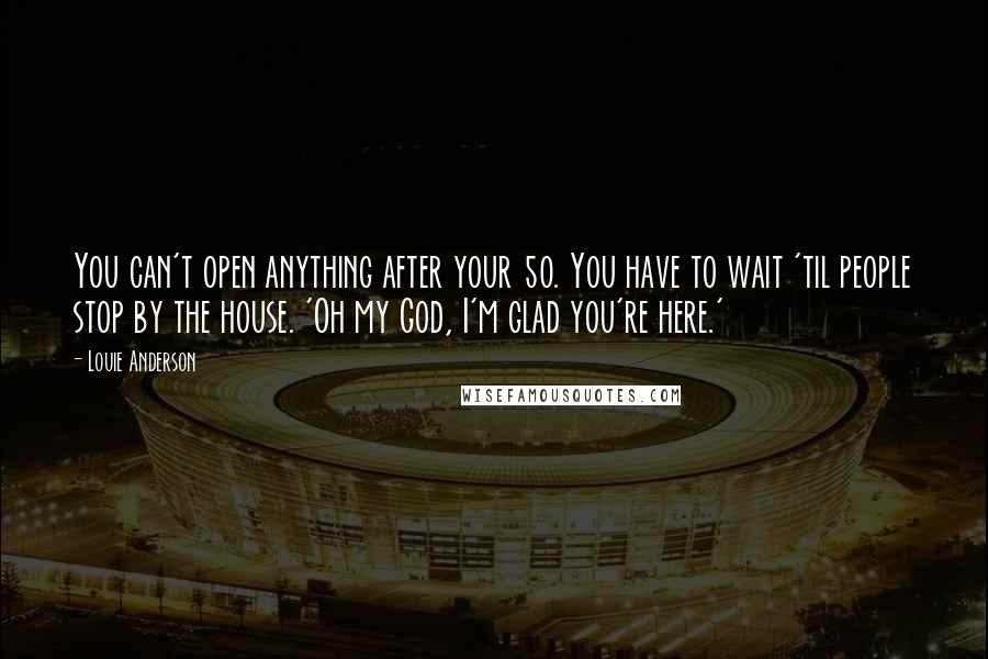 Louie Anderson Quotes: You can't open anything after your 50. You have to wait 'til people stop by the house. 'Oh my God, I'm glad you're here.'