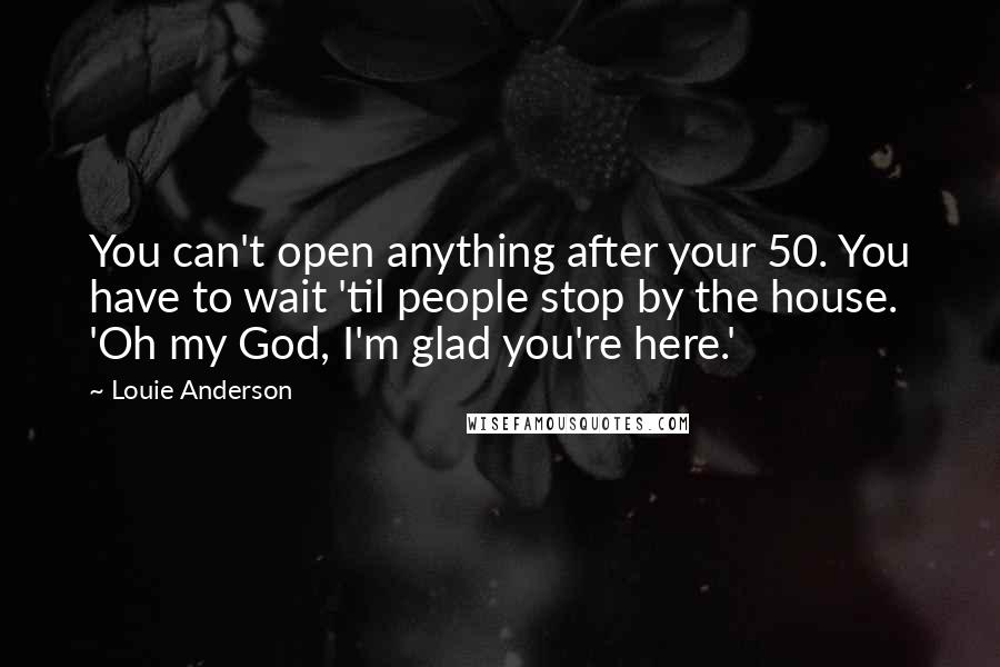 Louie Anderson Quotes: You can't open anything after your 50. You have to wait 'til people stop by the house. 'Oh my God, I'm glad you're here.'