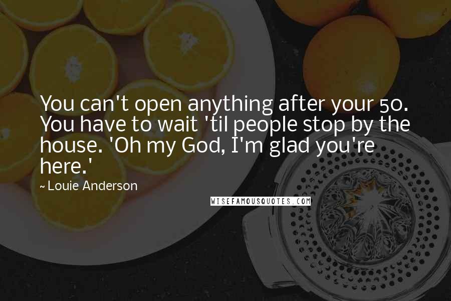 Louie Anderson Quotes: You can't open anything after your 50. You have to wait 'til people stop by the house. 'Oh my God, I'm glad you're here.'
