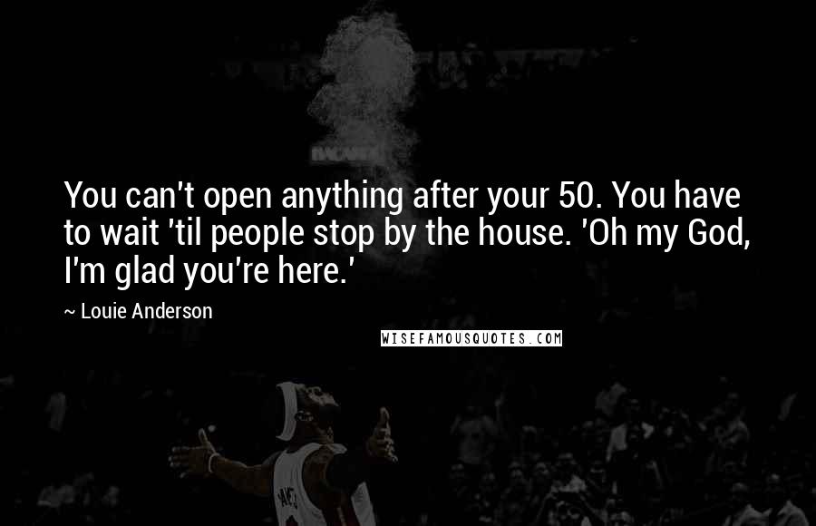 Louie Anderson Quotes: You can't open anything after your 50. You have to wait 'til people stop by the house. 'Oh my God, I'm glad you're here.'