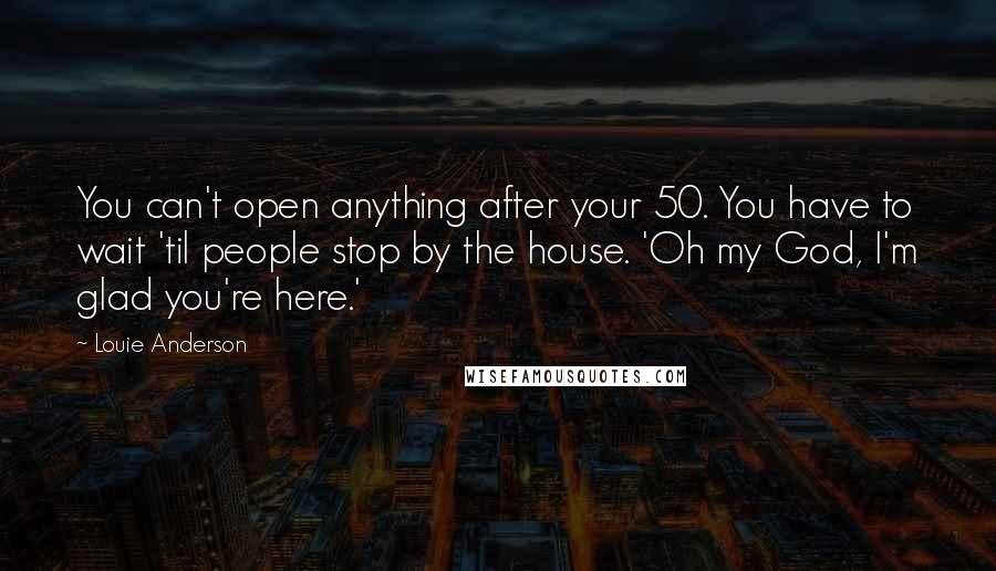 Louie Anderson Quotes: You can't open anything after your 50. You have to wait 'til people stop by the house. 'Oh my God, I'm glad you're here.'